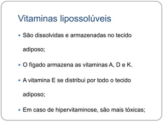 Vitaminas lipossolúveis
 São dissolvidas e armazenadas no tecido

 adiposo;

 O fígado armazena as vitaminas A, D e K.


 A vitamina E se distribui por todo o tecido

 adiposo;

 Em caso de hipervitaminose, são mais tóxicas;
 