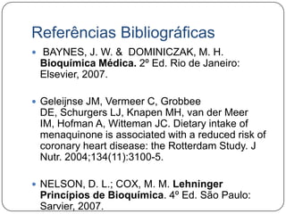 Referências Bibliográficas
 BAYNES, J. W. & DOMINICZAK, M. H.
 Bioquímica Médica. 2º Ed. Rio de Janeiro:
 Elsevier, 2007.

 Geleijnse JM, Vermeer C, Grobbee
 DE, Schurgers LJ, Knapen MH, van der Meer
 IM, Hofman A, Witteman JC. Dietary intake of
 menaquinone is associated with a reduced risk of
 coronary heart disease: the Rotterdam Study. J
 Nutr. 2004;134(11):3100-5.

 NELSON, D. L.; COX, M. M. Lehninger
 Princípios de Bioquímica. 4º Ed. São Paulo:
 Sarvier, 2007.
 