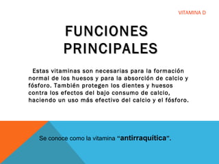 VITAMINA D
FUNCIONESFUNCIONES
PRINCIPALESPRINCIPALES
Estas vitaminas son necesarias para la formación
normal de los huesos y para la absorción de calcio y
fósforo. También protegen los dientes y huesos
contra los efectos del bajo consumo de calcio,
haciendo un uso más efectivo del calcio y el fósforo.
Se conoce como la vitamina “antirraquítica”.
 