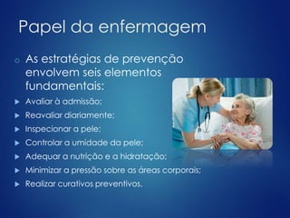 Papel da enfermagem 
o As estratégias de prevenção 
envolvem seis elementos 
fundamentais: 
 Avaliar à admissão; 
 Reavaliar diariamente; 
 Inspecionar a pele; 
 Controlar a umidade da pele; 
 Adequar a nutrição e a hidratação; 
 Minimizar a pressão sobre as áreas corporais; 
 Realizar curativos preventivos. 
 