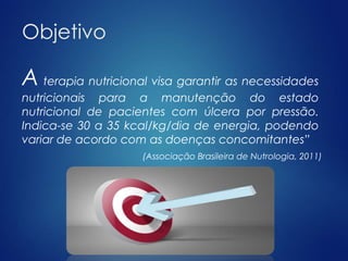 Objetivo 
Aterapia nutricional visa garantir as necessidades 
nutricionais para a manutenção do estado 
nutricional de pacientes com úlcera por pressão. 
Indica-se 30 a 35 kcal/kg/dia de energia, podendo 
variar de acordo com as doenças concomitantes” 
(Associação Brasileira de Nutrologia, 2011) 
 