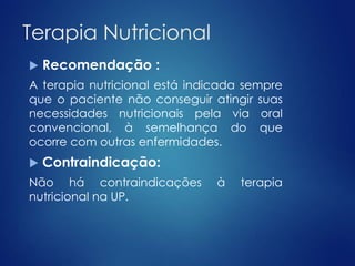 Terapia Nutricional 
 Recomendação : 
A terapia nutricional está indicada sempre 
que o paciente não conseguir atingir suas 
necessidades nutricionais pela via oral 
convencional, à semelhança do que 
ocorre com outras enfermidades. 
 Contraindicação: 
Não há contraindicações à terapia 
nutricional na UP. 
 