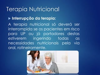 Terapia Nutricional 
 Interrupção da terapia: 
A terapia nutricional só deverá ser 
interrompida se os pacientes em risco 
para UP ou já portadores destas 
estiverem ingerindo todas as 
necessidades nutricionais pela via 
oral, rotineiramente. 
 
