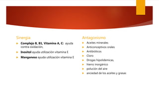 Sinergia
 Complejo B, B1, Vitamina A, C: ayuda
contra oxidación,
 Inositol ayuda utilización vitamina E
 Manganeso ayuda utilización vitamina E
Antagonismo
 Aceites minerales
 Anticonceptivos orales
 Antibióticos
 Cloro
 Drogas hipolidemicas,
 hierro inorgánico
 polución del aire
 anciedad de los aceites y grasas
 