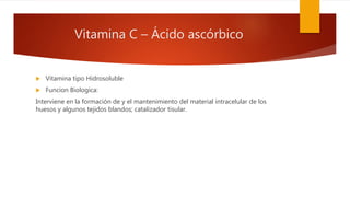 Vitamina C – Ácido ascórbico
 Vitamina tipo Hidrosoluble
 Funcion Biologica:
Interviene en la formación de y el mantenimiento del material intracelular de los
huesos y algunos tejidos blandos; catalizador tisular.
 