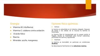 Sinergia
 Vitamina B2 (riboflavina)
 Vitamina C: colabora contra oxidación
 El ácido fólico
 Niacina.
 Minerales: azufre, manganeso.
Factores físico químicos
 Activan
La tiamina es absorbida en el intestino delgado. Después
de entrar a las células de la mucosa la tiamina es
fosforilada.
La tiamina libre es transportada por la sangre portal al
hígado, donde es fosforilada para formar coenzimas,
pirofosfato de tiamina y lipotiamida.
 Inactivan
La tiamina es termolábil, en particular en condiciones
alcalinas.
Se descompone fácilmente en las soluciones neutras.
 
