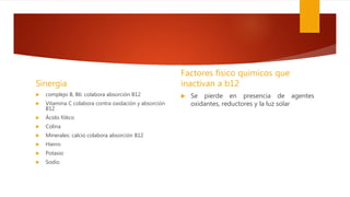 Sinergia
 complejo B, B6: colabora absorción B12
 Vitamina C colabora contra oxidación y absorción
B12
 Ácido fólico
 Colina
 Minerales: calcio colabora absorción B12
 Hierro
 Potasio
 Sodio
Factores físico químicos que
inactivan a b12
 Se pierde en presencia de agentes
oxidantes, reductores y la luz solar
 
