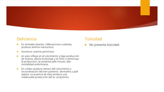 Deficiencia
 En animales jóvenes, inflamaciones cutáneas,
produce anemia macrocitica,
 Humanos: anemia perniciosa
 en aves influye en el crecimiento y baja producción
de huevos, afecta el plumaje y el riñón y disminuye
la producción, se presenta pelo hirsuto, alta
mortalidad embrionaria.
 En credos produce retraso del crecimiento e
incoordinación del tren posterior, dermatitis y piel
áspera. La ausencia de este produce una
inadecuada producción del ac. propiónico.
Toxicidad
 No presenta toxicidad
 