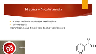 Niacina – Nicotinamida
 Es un tipo de vitamina del complejo B y es hidrosoluble.
 Función biológica:
Importante para la salud de la piel, tracto digestivo y sistema nervioso
 