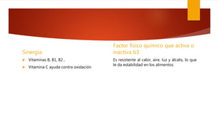 Sinergia
 Vitaminas B, B1, B2 ,
 Vitamina C ayuda contra oxidación
Factor físico químico que activa o
inactiva b3
Es resistente al calor, aire, luz y álcalis, lo que
le da estabilidad en los alimentos.
 