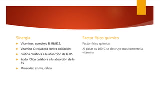 Sinergia
 Vitaminas: complejo B, B6,B12,
 Vitamina C: colabora contra oxidación
 biotina colabora a la absorción de la B5
 ácido fólico colabora a la absorción de la
B5
 Minerales: azufre, calcio
Factor físico quimico
Factor físico químico:
Al pasar os 100°C se destruye masivamente la
vitamina
 