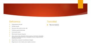 Deficiencia
 Engrosamiento de piel
 Perdida de pelo
 Secreción del ocular de color café
 Problemas gastrointestinales
 Crecimiento pobre
 Movimiento de paso de ganso
 Aves: plumas rotas, dermatitis severa, perosis, crecimiento retardado,
lesiones en comisuras del pico, y parpados, fisuras y engrosamiento
de piel de los tarsos
 Hipertrofia y coloración amarillenta de hígado
 Degeneracion de la mielina de los tejidos nerviosos
Toxicidad
 No es toxico
 