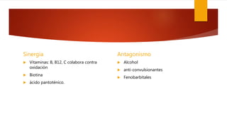 Sinergia
 Vitaminas: B, B12, C colabora contra
oxidación
 Biotina
 ácido pantoténico.
Antagonismo
 Alcohol
 anti-convulsionantes
 Fenobarbitales
 