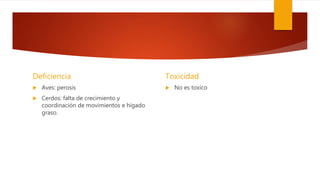 Deficiencia
 Aves: perosis
 Cerdos: falta de crecimiento y
coordinación de movimientos e hígado
graso.
Toxicidad
 No es toxico
 