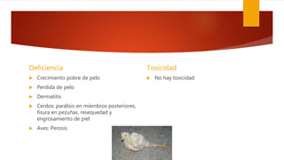 Deficiencia
 Crecimiento pobre de pelo
 Perdida de pelo
 Dermatitis
 Cerdos: parálisis en miembros posteriores,
fisura en pezuñas, resequedad y
engrosamiento de piel
 Aves: Perosis
Toxicidad
 No hay toxicidad
 
