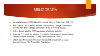 BIBLIOGRAFÍA
 Armando Simada. (2003). Nutricion animal. Mexico: Trillas. Pags 200-219
 Roc Ordman. The Scientific Basis Of The Vitamin C Dosage Of Nutrition
Investigator. Beloit College. Consultado el 22 de febrero de 2007.
 Jeffrey Bland, Medical 1991 Application of Clinical Nutrition.
 Pond, W. G., Church, D., y Pond, K. R. (2002). Fundamentos de nutrición y
alimentación de animales. (2° ed.). México: Editorial Limusa
 UNED, Guía Nutricional: Principios Básicos Sobre Nutrición y Salud.
Kenneth Cooper, The Antioxidant Revolution.
 