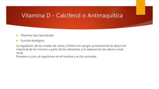 Vitamina D - Calciferol o Antirraquítica
 Vitamina tipo liposoluble
 Función biológica:
La regulación de los niveles de calcio y fósforo en sangre, promoviendo la absorción
intestinal de los mismos a partir de los alimentos y la reabsorción de calcio a nivel
renal.
Previene o cura, el raquitismo en el hombre y en los animales
 