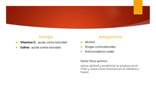 Sinergia
 Vitamina C: ayuda contra toxicidad
 Colina: ayuda contra toxicidad
Antagonismo
 Alcohol
 Drogas corticosteroides
 Anticonceptivos orales
Factor físico quimico
activa calcitrol y ercolcitriol se produce en el
riñón y actúa como hormona en el intestino y
hueso.
 
