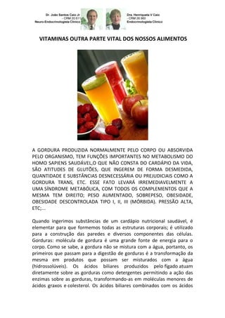 VITAMINAS OUTRA PARTE VITAL DOS NOSSOS ALIMENTOS




A GORDURA PRODUZIDA NORMALMENTE PELO CORPO OU ABSORVIDA
PELO ORGANISMO, TEM FUNÇÕES IMPORTANTES NO METABOLISMO DO
HOMO SAPIENS SAUDÁVEL,O QUE NÃO CONSTA DO CARDÁPIO DA VIDA,
SÃO ATITUDES DE GLUTÕES, QUE INGEREM DE FORMA DESMEDIDA,
QUANTIDADE E SUBSTÂNCIAS DESNECESSÁRIA OU PREJUDICIAIS COMO A
GORDURA TRANS, ETC. ESSE FATO LEVARÁ IRREMEDIAVELMENTE A
UMA SÍNDROME METABÓLICA, COM TODOS OS COMPLEMENTOS QUE A
MESMA TEM DIREITO; PESO AUMENTADO, SOBREPESO, OBESIDADE,
OBESIDADE DESCONTROLADA TIPO I, II, III (MÓRBIDA). PRESSÃO ALTA,
ETC;...

Quando ingerimos substâncias de um cardápio nutricional saudável, é
elementar para que formemos todas as estruturas corporais; é utilizado
para a construção das paredes e diversos componentes das células.
Gorduras: molécula de gordura é uma grande fonte de energia para o
corpo. Como se sabe, a gordura não se mistura com a água, portanto, os
primeiros que passam para a digestão de gorduras é a transformação da
mesma em produtos que possam ser misturados com a água
(hidrossolúveis). Os ácidos biliares produzidos pelo fígado atuam
diretamente sobre as gorduras como detergentes permitindo a ação das
enzimas sobre as gorduras, transformando-as em moléculas menores de
ácidos graxos e colesterol. Os ácidos biliares combinados com os ácidos
 