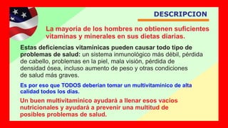 DESCRIPCION
La mayoría de los hombres no obtienen suﬁcientes
vitaminas y minerales en sus dietas diarias.
Un buen multivitamínico ayudará a llenar esos vacíos
nutricionales y ayudará a prevenir una multitud de
posibles problemas de salud.
Estas deﬁciencias vitamínicas pueden causar todo tipo de
problemas de salud: un sistema inmunológico más débil, pérdida
de cabello, problemas en la piel, mala visión, pérdida de
densidad ósea, incluso aumento de peso y otras condiciones
de salud más graves.
Es por eso que TODOS deberían tomar un multivitamínico de alta
calidad todos los días.
 