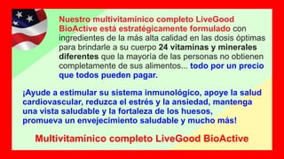 Nuestro multivitamínico completo LiveGood
BioActive está estratégicamente formulado con
ingredientes de la más alta calidad en las dosis óptimas
para brindarle a su cuerpo 24 vitaminas y minerales
diferentes que la mayoría de las personas no obtienen
completamente de sus alimentos... todo por un precio
que todos pueden pagar.
¡Ayude a estimular su sistema inmunológico, apoye la salud
cardiovascular, reduzca el estrés y la ansiedad, mantenga
una vista saludable y la fortaleza de los huesos,
promueva un envejecimiento saludable y mucho más!
Multivitamínico completo LiveGood BioActive
 