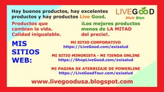MIS
SITIOS
WEB:
Hay buenos productos, hay excelentes
productos y hay productos .
Live Good
Productos que
cambian la vida.
Calidad inigualable.
¡Los mejores productos
menos de LA MITAD
del precio!.
MI SITIO CORPORATIVO
https://LiveGood.com/exisalud
MI SITIO MINORISTA - MI TIENDA ONLINE
https://ShopLiveGood.com/exisalud
MI PAGINA DE ATERRIZAJE DE POWERLINE
https://LiveGoodTour.com/exisalud
Vivir Bien
LIVEG D
www.livegoodusa.blogspot.com
 
