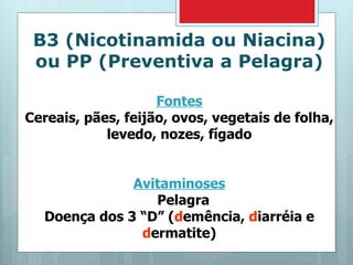 B3 (Nicotinamida ou Niacina) ou PP (Preventiva a Pelagra) Fontes Cereais, pães, feijão, ovos, vegetais de folha, levedo, nozes, fígado Avitaminoses Pelagra Doença dos 3 “D” ( d emência,  d iarréia e  d ermatite) 