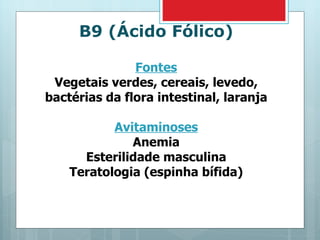B9 (Ácido Fólico) Fontes Vegetais verdes, cereais, levedo, bactérias da flora intestinal, laranja Avitaminoses Anemia Esterilidade masculina Teratologia (espinha bífida) 