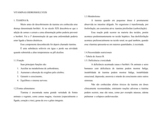 VITAMINAS HIDROSSOLUVEIS
1. TIAMINA B1
Muito antes do descobrimento da tiamina era conhecida uma
doença denominada beribéri. Ai no século XIX descobriu-se que a
adição de carnes e cereais a uma alimentação pobre poderia prevenir
o beribéri. Foi a 1ª demonstração de que uma enfermidade poderia
estar ligada a fatores dietéticos.
Esse componente desconhecido foi depois chamado tiamina.
É uma substância solúveis em água e perde sua atividade
quando submetida a altas temperaturas ou pH alcalino.
1.1.Função
Suas principais funções são:
1. Auxiliar no metabolismo de carboidratos;
2. Aumentar a absorção de oxigênio pelo cérebro;
3. Garantir o crescimento;
4. Equilibrar o sistema nervoso.
1.2.Fontes alimentares:
Tiamina é encontrada numa grande variedade de fontes
animais e vegetais, como carnes magras, viscerais (especialmente o
fígado, coração e rins), gema de ovo e grãos integrais.
1.3.Metabolismo
A tiamina quando em pequenas doses é prontamente
absorvida no intestino delgado. No organismo é transformada, por
fosforilação, em coenzima ativa: tiamina pirofosfato (carboxilação).
Essa reação pode ocorrer na maioria dos tecidos, porém
acontece predominantemente no tecido hepático. Sua desfoforilação
acontece preferencialmente no tecido renal, no qual também, quando
essa vitamina apresenta-se em maiores quantidades, é excretada.
1.4.Necessidades nutricionais
- Tabela do Anexo B.
1.5. Deficiência e toxicidade
A deficiência acentuada causa o beribéri. Os animais e seres
humanos com deficiência de tiamina podem mostrar fadiga,
instabilidade de tiamina podem mostrar fadiga, instabilidade
emocional, depressão, anorexia e retardo do crescimento entre outros
sintomas.
Não são conhecidas efeitos tóxicos da tiamina em doses
clinicamente recomendadas, entretanto reações adversas a tiamina
podem ocorrer, mas são raras, como por exemplo náuseas, edema
pulmonar e colapsos cardiovascular.
 