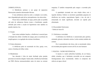 2.RIBOFLAVINA B2
A Riboflavina pertence a um grupo de pigmentos
fluorescentes amarelos denominados flavinas.
É uma substâncias estável ao calor, a oxidação e aos ácidos,
mas é degradada pela ação da luz, principalmente a luz ultravioleta.
Possui baixa solubilidade em água, porém pode ser perdida
sob ação de substancias básicas (como o bicarbonato, quando
utilizado para tornar a cocção de leguminosas mais rápidas) ou
quando exposta a luz.
2.1.Função
Entre outras múltiplas funções, a riboflavina é essencial para
a formação das células vermelhas do sangue, para as ocorrências da
neoglicogenese e na regulação das enzimas tireoidianas.
2.2.Fontes alimentares.
A riboflavina pode ser encontrada em leite, queijo, ovos,
carnes e hortaliças de folhas verdes.
2.3.Metabolismo
Sua absorção é feita de modo facilitado pelas paredes
proximais do intestino delgado. Sendo então a riboflavina fosforilada
em FMN (flavina mononucleotídeo) antes de entrar na corrente
sanguínea. É também transportada pelo sangue e excretada pela
urina.
A quantidade excretada tem uma relação direta com a
ingestão dietética. Embora se encontrem quantidades pequenas de
riboflavina nos tecidos, especialmente fígado e rins, ela não é
armazenada de modo significante, devendo ser suprida pela
alimentação.
2.4.Necessidades Nutricionais
- Tabela do Anexo B.
2.5. Deficiência e toxicidade
A deficiência da riboflavina á caracterizada pela queilose,
estomatite, glossite e dermatite serreica. Lesões oculares também são
comuns.
Ela é essencialmente não tóxica, não se encontrando relatos
de toxicidade pela ingestão excessiva de B2 em seres humanos
3. NIACINA – ÁCIDO NICOTINICO B3
A niacina é o ácido carboxílico-3-piridina, de cor branca,
sólido, cristalino, que é facilmente convertido em um composto
fisiologicamente ativo: nicotinamida. Ambos os compostos são
solúveis em água e álcool.
 
