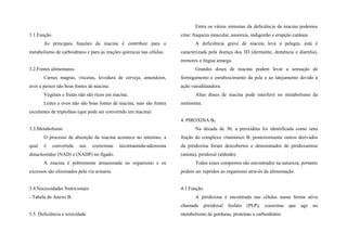 3.1.Função
As principais funções da niacina é contribuir para o
metabolismo de carboidratos e para as reações químicas nas células.
3.2.Fontes alimentares.
Carnes magras, vísceras, levedura de cerveja, amendoim,
aves e peixes são boas fontes de niacina.
Vegetais e frutas não são ricos em niacina.
Leites e ovos não são boas fontes de niacina, mas são fontes
excelentes de triptofano (que pode ser convertido em niacina)
3.3.Metabolismo
O processo de absorção da niacina acontece no intestino, a
qual é convertida nas coenzimas nicotinamida-adenssina
dinucleotídeo (NAD) e (NADP) no fígado.
A niacina é pobremente armazenada no organismo e os
excessos são eliminados pela via urinaria.
3.4.Necessidades Nutricionais
- Tabela do Anexo B.
3.5. Deficiência e toxicidade
Entra os vários sintomas da deficiência de niacina podemos
citar: fraqueza muscular, anorexia, indigestão e erupção cutânea.
A deficiência grave de niacina leva a pelagra, está é
caracterizada pela doença dos 3D (dermatite, demência e diarréia),
tremores e língua amarga.
Grandes doses de niacina podem levar a sensação de
formigamento e enrubescimento da pele e ao latejamento devido à
ação vasodilatadora.
Altas doses de niacina pode interferir no metabolismo da
metionina.
4. PIROXINA B6
Na década de 30, a piroxidina foi identificada como uma
fração do complexo vitamínico B, posteriormente outros derivados
da piridoxina foram descobertos e denominados de piridoxamina
(amina), piridoxal (aldeido).
Todos esses compostos são encontrados na natureza, portanto
podem ser supridos ao organismo através da alimentação.
4.1.Função
A piridoxina é encontrada nas células numa forma ativa
chamada priridoxal fosfato (PLP), coenzima que age no
metabolismo de gorduras, proteínas e carboidratos.
 