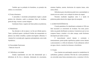 Também age na produção de hormônios, na proteção das
células e no crescimento.
4.2.Fontes alimentares.
A piroxidina é encontrada principalmente ligada a porção
protéica dos alimentos, sendo as principais fontes as leveduras,
germa de trigo, vísceras e cereais integrais.
Geralmente frutas e vegetais são fontes pobres em piridoxina.
4.3.Metabolismo
Sua absorção se dá no jejuno e no íleo por difusão passiva.
Tanto o piridoxal quanto o piridoxal-5-fosfato são transportados no
plasma e nas células vermelhas, e podem estar ligadas a albumina. A
vitamina B6 é excretada pelo organismo principalmente como ácido
4-piridóxico.
4.4.Necessidades Nutricionais
- Tabela do Anexo B.
4.5. Deficiência e toxicidade
Estudos experimentais em ratos têm demonstrado que a
deficiência de B6 leva a dermatite, diminuição do crescimento,
esteatose hepática, anemia, decréscimo da resposta imune, entre
outros efeitos.
Deficiência grave de piridoxina pode levar a anormalidade no
sistema nervoso central, com a redução do número de sinapse.
Pacientes recebendo megadoses entre 2 e 3g/dia de
piridoxina podem desenvolver alguns tipos de neuropatia.
4. ACIDO PANTOTÊNICO B5
O ácido pantotênico foi identificado na década de 1930 com
fator necessário ao crescimento de leveduras. Seu nome pantos
indica sua grande distribuição na natureza. Caracteriza-se por ser um
composto branco, cristalino e de sabor amargo, sendo facilmente
decomposto por ácidos ou bases.
É razoavelmente estável durante o cozimento e
armazenamento, porém perdas significativas podem ocorrer durante
o processamento e o refino de alimentos. É uma substancias solúvel
em água e álcool, e insolúvel em benzeno e clorofórmio.
4.1.Função
Essa vitamina tem participação essencial no metabolismo de
carboidratos, gorduras e proteínas. Pelo fato de o acido pantatênico
ser convertido numa forma conzimatica ativa, a coenzima A (CoA),
 