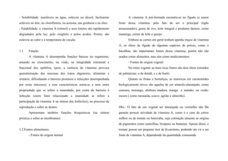 - Solubilidade: insolúveis na água, solúveis no álcool, facilmente
solúveis no éter, no clorofórmio, na acetona, nas gorduras e no óleo.
- Estabilidade: a vitamina A (retinol) e seus ésteres são rapidamente
degradados pela luz, pelo oxigênio e pelos ácidos. Porém, são
estáveis ao calor e a temperatura de cocção.
1.1. Função
A vitamina A desempenha funções básicas no organismo,
atuando no crescimento, na visão, na integridade estrutural e
funcional dos epitélios, (pois, a carência da vitamina provoca
queratinização das mucosas dos tratos digestorio, alimentar e
urinário, dificultando a barreira protetora a infecções desempenhada
por essas mucosas), a essa características soma-se a uma outra
propriedade que se refere a imunidade, por conta da barreira à
infecção (outro fator relacionado a imunidade se refere a
participação da vitamina A na síntese dos linfócitos), no processo da
reprodução e sobre os dentes.
Apresentam também funções bioquímicas (na síntese
protéica e sobre as membranas).
1.2.Fontes alimentares:
- Fontes de origem animal
A vitamina A pré-formada encontra-se no fígado (a maior
fonte dessa vitamina, pelo fato de ser o principal órgão
armazenador), gema de ovo, leite integral e produtos lácteos, como
manteiga, creme de leite e queijo.
Embora as carnes em geral tenham apenha traços de vitamina
A, os óleos de fígado de algumas espécies de peixes, como o
bacalhau, são importantes fontes dessa vitamina, porém não são
usados como alimentos, mas sim como medicamentos.
- Fontes de origem vegetal:
No reino vegetal, as mais ricas fontes são dois óleos extraídos
de palmáceas: o de dendê, e o de buriti.
Quanto as frutas e hortaliças, as maisricas em carotenóides
biologicamente ativos são aquelas de cor amarelo-alaranjado, como
cenoura, morango, abobora madura, manga e mamão; ou verde-
escuro ( como mostarda, couve, agrião e almeirão).
Obs.: O fato de um vegetal ser alaranjado ou vermelho não lhe
garante possuir atividade de vitamina A, como é o caso de certos
milhos ou de tomate ou beterraba, cuja coloração atraente se origina
de pigmentos como xantofilas, licopeno ou batanina. Apesar disso, o
tomate possui um pequeno teor de β-caroteno, podendo ate vir a ser
fonte de vitamina A, dependendo da quantidade consumida.
 