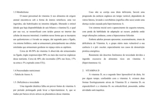 1.3.Metabolismo
O maior percentual de vitamina A nos alimentos de origem
animal encontra-se sob a forma de ésteres retinílicos; uma vez
ingeridos, são hidrolisados no intestino delgado, liberando o retinol
(desde que haja disponibilidade de sais biliares e vitamina E), o qual
por sua vez, se reesterificará com ácidos graxos no interior das
células da mucosa intestinal; é também nessa forma que se incorpora
aos quilomicrons e é levado ao sangue, daí seguindo para o fígado,
via sistema linfático, onde se armazenará, principalmente nas células
estreladas que armazenam gorduras no espaço entra os capilares.
Cerca de 40-50% da vitamina A absorvida são armazenados
no fígado, órgão responsavelpor 90% ou mais das reservas orgânicas
desse nutriente. Cerca de 40% são excretados (20% nas fezes, 17%
na urina e 3% expirado como CO2).
1.4.Necessidades nutricionais
- Tabela do Anexo A.
1.5. Deficiência e toxicidade
Uma ingestão dietética falha em prover fontes de vitamina A
por período prolongado pode levar a hipovitaminose A, que se
traduz por baixos níveis séricos ou plasmáticos dessa vitamina.
Caso não se corrija essa dieta deficiente, haverá uma
progressão da carência orgânica em tempo variável, dependente de
vários fatores, levando a xeroftalmia (significa olho seco) sendo uma
doença ocular causada pela hipovitaminose A.
Um sintoma inicial será o aparecimento de cegueira noturna,
com perda da habilidade de adaptação ao escuro, poderão então
surgir alterações cutâneas, como a hiperceratose folicular.
Embora adultos possam apresentar, ocasionalmente, sinais de
deficiência de Vitamina A, o grupo etário mais vulnerável a sua
carência é o pré- escolar, especialmente nos casos de desnutrição
protéica energética.
Raramente são descritos fenômenos de toxicidade devidos a
ingestão excessiva de alimentos ricos em vitamina A
(hipervitaminose A).
2. VITAMINA D
A vitamina D, ou o segundo fator lipossolúvel da dieta, foi
por algum tempo, confundido com a vitamina A. existem duas
formas fisiologicamente ativas de Vitamina D: a vitamina D2 ou
ergocalciferol e a vitamina D3 ou colecalciferal, possuindo, ambas
atividades anti-raquítica.
 
