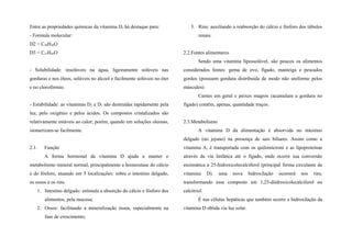 Entre as propriedades químicas da vitamina D, há destaque para:
- Formula molecular:
D2 = C28H44O
D3 = C27H44O
- Solubilidade: insolúveis na água, ligeiramente solúveis nas
gorduras e nos óleos, solúveis no álcool e facilmente solúveis no éter
e no clorofórmio.
- Estabilidade: as vitaminas D2 e D3 são destruídas rapidamente pela
luz, pelo oxigênio e pelos ácidos. Os compostos cristalizados são
relativamente estáveis ao calor; porém, quando em soluções oleosas,
isomerizam-se facilmente.
2.1. Função
A forma hormonal da vitamina D ajuda a manter o
metabolismo mineral normal, principalmente a homeostase do cálcio
e do fósforo, atuando em 3 localizações: sobre o intestino delgado,
os ossos e os rins.
1. Intestino delgado: estimula a absorção do cálcio e fósforo dos
alimentos, pela mucosa;
2. Ossos: facilitando a mineralização óssea, especialmente na
fase de crescimento;
3. Rins: auxiliando a reabsorção do cálcio e fósforo dos túbulos
renais.
2.2.Fontes alimentares.
Sendo uma vitamina lipossolúvel, são poucos os alimentos
considerados fontes: gema de ovo, fígado, manteiga e pescados
gordos (possuem gordura distribuída de modo não uniforme pelos
músculos)
Carnes em geral e peixes magros (acumulam a gordura no
fígado) contêm, apenas, quantidade traços.
2.3.Metabolismo
A vitamina D da alimentação é absorvida no intestino
delgado (no jejuno) na presença de sais biliares. Assim como a
vitamina A, é transportada com os quilomícrons e as lipoproteínas
através da via linfática até o fígado, onde ocorre sua conversão
enzimática a 25-hidroxicolecalciferol (principal forma circulante de
vitamina D). uma nova hidroxilação ocorrerá nos rins,
transformando esse composto em 1,25-diidroxicolecalciferol ou
calcitriol.
É nas células hepáticas que também ocorre a hidroxilação da
vitamina D obtida via luz solar.
 