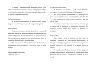 A vitamina E quebra a formação da cadeia de radicais livres,
reagindo com estes e convertendo-os numa forma perigosa de fraca
ou nenhuma toxicidade; além disso, ela protege da oxidação de todos
os lipídios e compostos relacionados.
3.2.Fontes alimentares.
É encontrada principalmente em germe de trigo, cereais
integrais, nozes, óleos vegetais, gema de ovo, peixes e vegetais.
3.3.Metabolismo
Assim como as outras vitaminas lipossolúveis, a vitamina E
possui seu processo de absorção semelhante no trato digestorio e
também é dependente da bile e transportada por quilomícron. Esse
fator de transporte é fundamental para proteção destas, diante da
situação de estresse oxidativo, quando presente.
Seu armazenamento diferente das vitaminas A e D, acontece
principalmente em níveis adiposos e em menor escala no órgão
hepático.
3.4.Necessidades Nutricionais
- Tabela do Anexo A.
3.5. Deficiência e toxicidade
A deficiência de vitamina E pode causar disfunções
neurológicas, miopatias e atividades anormal das plaquetas.
Nos recém nascidos, principalmente se prematuros com
baixo peso, a deficiência causa anemia hemolítica, pelo fato dos
PUFA das membranas dos eritrócitos serem sensíveis a ação dos
radicais livres.
Com relação a toxicidade estudos em animais mostraram que
a vitamina não é mutagênica ou teratogênica, entretanto, são
necessários maiores estudos para verificar as diferenças na
toxicidade.
4. VITAMINA K
Essa vitamina existe na natureza em duas séries de
compostos: a filoquinona (K1), que ocorre nas plantas verdes, e as
menaquinonas (K2) que são produzidas por muitos microorganismos,
incluindo bactérias do trato intestinal de um grande número de
espécies.
As menadionas ou K3 é um composto sintético que possui
atividade biológica superior as anteriores, sua absorção não depende
diretamente dos sais biliares e normalmente é trabalhada em ração
animal.
 