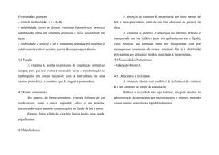 Propriedades químicas:
- formula moléculas K1 = C31H46O2
- solubilidade: como as demais vitaminas lipossolúveis, possuem
solubilidade ótima em solventes orgânicos e baixa solubilidade em
água.
- estabilidade: é sensível a luz e lentamente destruída pel oxigênio; é
relativamente estável ao calor, porém decomposta por alcoóis.
4.1.Função
A vitamina K auxilia no processo de coagulação normal do
sangue; para que isso ocorra é necessário haver a transformação do
fibrinogênio em fibrina insolúvel, com a interferência de uma
enzima proteolítica: a trombina que da origem a protrombina.
4.2.Fontes alimentares.
Ela aparece, de forma abundante, vegetais folhudos de cor
verde-escura, como a couve, espinafre, alface e nos brócolis,
encontrando-se em menores concentrações no fígado de boi e porco.
Cereais, frutas e leite de vaca têm baixos teores, mas, ainda,
significantes.
4.3.Metabolismo
A absorção de vitamina K necessita de um fluxo normal de
bile e suco pancreático, além de um teor adequado de gordura na
dieta.
A vitamina K dietética é absorvida no intestino delgado e
transportada por via linfática junto aos quilomícrons ate o fígado,
cujos reservas são formadas tanto por filoquinonas com por
menaquionas resultantes da síntese intestinal. De lá é distribuída
pelo sangue aos diferentes tecidos, associadas a lipoproteínas.
4.4.Necessidades Nutricionais
- Tabela do Anexo A.
4.5. Deficiência e toxicidade
A evidencia clinica mais confiável da deficiência de vitamina
K é um aumento no tempo de coagulação.
Embora a toxicidade não seja habitual, ela pode resultar da
administração de menadiona aos recém nascidos e infantes, podendo
causar anemia hemolítica e hiperbilirubinemia.
 