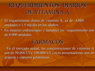 REQUERIMIENTOS DIARIOS
DE VITAMINA A




El requerimiento diario de vitamina A es de 5.000
unidades o 1.5 mg/día en los adultos.
En mujeres embarazadas y lactantes los requerimiento son
de 8.000 unidades.

FARMACOS
En el mercado actual, las concentraciones de vitamina A
son de 50.000 UI y 100.000 UI, cuyas presentaciones son en
grageas y capsulas gelatinosas.

 