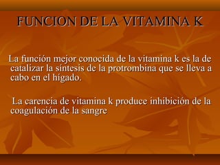 FUNCION DE LA VITAMINA K
La función mejor conocida de la vitamina k es la de
catalizar la síntesis de la protrombina que se lleva a
cabo en el hígado.
La carencia de vitamina k produce inhibición de la
coagulación de la sangre

 