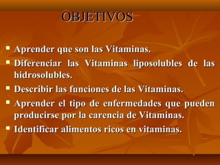 OBJETIVOS








Aprender que son las Vitaminas.
Diferenciar las Vitaminas liposolubles de las
hidrosolubles.
Describir las funciones de las Vitaminas.
Aprender el tipo de enfermedades que pueden
producirse por la carencia de Vitaminas.
Identificar alimentos ricos en vitaminas.

 