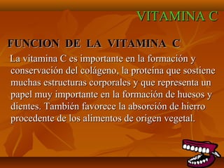 VITAMINA C
FUNCION DE LA VITAMINA C
La vitamina C es importante en la formación y
conservación del colágeno, la proteína que sostiene
muchas estructuras corporales y que representa un
papel muy importante en la formación de huesos y
dientes. También favorece la absorción de hierro
procedente de los alimentos de origen vegetal.

 
