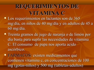 REQUERIMIENTOS DE
VITAMINA C







Los requerimientos en lactantes son de 365
mg/día, en niños de 40 mg/día y en adultos de 45 a
60 mg/día.
Treinta gramos de jugo de naranja o de limón por
día basta para suplir las necesidades de vitamina
C. El consumo de papa nos aporta acido
ascórbico.
FARMACOS: existen medicamentos que
contienen vitamina c, en concentraciones de 100
mg (gotas-niños) y 500 mg (tabletas-adultos)

 