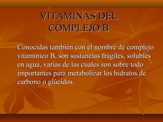 VITAMINAS DEL
COMPLEJO B
Conocidas también con el nombre de complejo
vitamínico B, son sustancias frágiles, solubles
en agua, varias de las cuales son sobre todo
importantes para metabolizar los hidratos de
carbono o glúcidos.

 