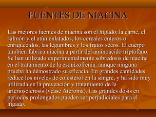 FUENTES DE NIACINA
Las mejores fuentes de niacina son el hígado, la carne, el
salmón y el atún enlatados, los cereales enteros o
enriquecidos, las legumbres y los frutos secos. El cuerpo
también fabrica niacina a partir del aminoácido triptófano.
Se han utilizado experimentalmente sobredosis de niacina
en el tratamiento de la esquizofrenia, aunque ninguna
prueba ha demostrado su eficacia. En grandes cantidades
reduce los niveles de colesterol en la sangre, y ha sido muy
utilizada en la prevención y tratamiento de la
arteriosclerosis (véase Ateroma). Las grandes dosis en
periodos prolongados pueden ser perjudiciales para el
hígado.

 