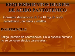 REQUERIMIENTOS DIARIOS
DE ACIDO PANTOTENICO
Consumir diariamente de 5 a 10 mg de acido
pantotenico , en niños y adultos.
INSUFISENCIAS
Fatiga, perdida de coordinación. En la especie humana
no se conocen efectos carenciales.

 