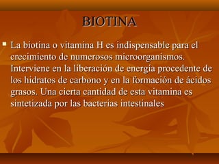 BIOTINA


La biotina o vitamina H es indispensable para el
crecimiento de numerosos microorganismos.
Interviene en la liberación de energía procedente de
los hidratos de carbono y en la formación de ácidos
grasos. Una cierta cantidad de esta vitamina es
sintetizada por las bacterias intestinales

 