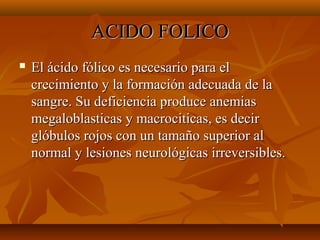 ACIDO FOLICO


El ácido fólico es necesario para el
crecimiento y la formación adecuada de la
sangre. Su deficiencia produce anemias
megaloblasticas y macrociticas, es decir
glóbulos rojos con un tamaño superior al
normal y lesiones neurológicas irreversibles.

 