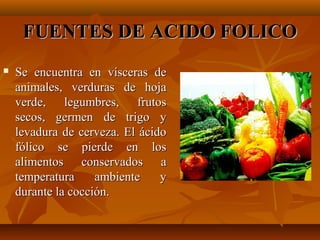 FUENTES DE ACIDO FOLICO


Se encuentra en vísceras de
animales, verduras de hoja
verde, legumbres, frutos
secos, germen de trigo y
levadura de cerveza. El ácido
fólico se pierde en los
alimentos conservados a
temperatura
ambiente
y
durante la cocción.

 
