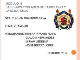 MODULO III
BASES MOLECULARES DE LA BIOLOGIA Y
LA BIOQUIMICA

DRA. YUNUEN QUINTERO SILVA

TEMA: VITAMINAS

INTEGRANTES: KARINA INFANTE RUBIO
             CLAUDIA HERNÁNDEZ
             MIRIAM LEDEZMA
             MONTSERRAT LOPEZ

                             OCTUBRE 2012
 
