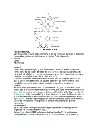 VITAMINOIDES
Falsas vitaminas.
Son sustancias con una acción similar a la de las vitaminas, pero con la diferencia
de que el organismo las sintetiza por sí mismo. Entre ellas están:
Inositol,
Colina
Ácido fólico
Inositol:
Forma parte del complejo B y está íntimamente unido a la colina y la biotina.
Forma parte de los tejidos de todos los seres vivos: en los animales formando
parte de los fosfolípidos, y en las plantas como ácido fítico, uniendo al hierro y al
calcio en un complejo insoluble de difícil absorción.
El inositol interviene en la formación de lecitina, que se usa para trasladar las
grasas desde el hígado hasta las células, por lo que es imprescindible en el
metabolismo de las grasas y ayuda a reducir el colesterol sanguíneo.
Colina:
También se le puede considerar un componente del grupo B. Actúa al mismo
tiempo con el inositol en la formación de lecitina, que tiene importantes funciones
en el sistema lipídico. La colina se sintetiza en el intestino delgado por medio de
la interacción de la vitamina B12 y el ácido fólico con el aminoácido metionina, por
lo que un aporte insuficiente de cualquiera de estas sustancias puede provocar
su escasez. También se puede producir una deficiencia de colina si no tenemos
un aporte suficiente de fosfolípidos o si consumimos alcohol en grandes
cantidades.
Ácido Fólico:
Se le llama ácido fólico por encontrarse principalmente en las hojas de los
vegetales (en latín folia significa hoja).
Junto con la vitamina B12 participa en la síntesis del ADN, la proteína que
compone los cromosomas y que recoge el código genético que gobierna el

 